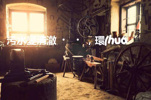 污水變清澈，環(huán)境更美好！一種革命性的處理方法到底是什么？